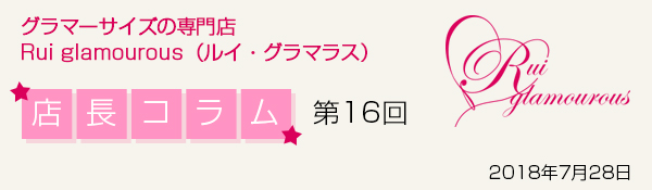 グラマーサイズの専門店 Rui glamourous（ルイ・グラマラス）　店長コラム第16回　2018年7月28日