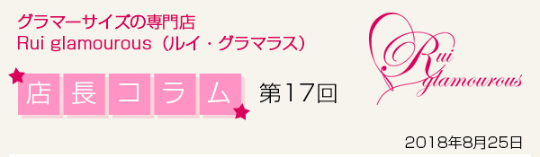 グラマーサイズの専門店 Rui glamourous（ルイ・グラマラス）　店長コラム第17回　2018年8月25日