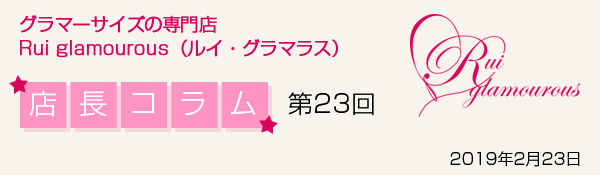 グラマーサイズの専門店 Rui glamourous（ルイ・グラマラス）　店長コラム第23回　2019年2月23日