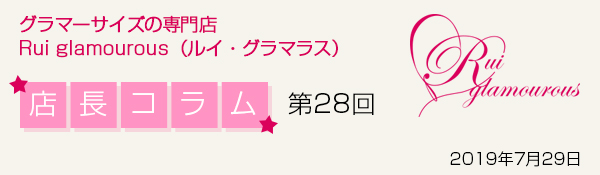 グラマーサイズの専門店 Rui glamourous（ルイ・グラマラス）　店長コラム第28回　2019年7月29日