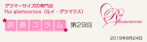 グラマーサイズの専門店 Rui glamourous（ルイ・グラマラス）　店長コラム第29回　2019年8月24日